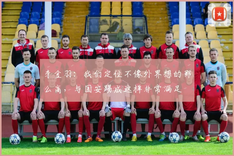 李金羽：我们定位不像外界想的那么高，与国安踢成这样非常满足