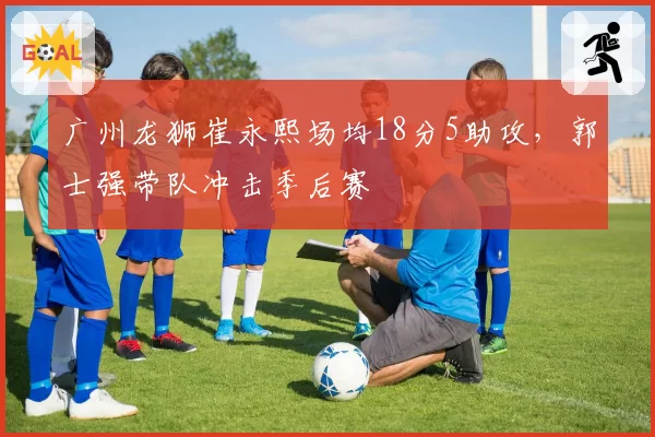 广州龙狮崔永熙场均18分5助攻,郭士强带队冲击季后赛