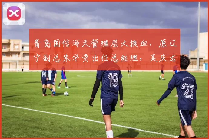 青岛国信海天管理层大换血,原辽宁副总朱学贵出任总经理,吴庆龙回归执教