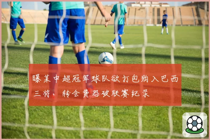 曝某中超冠军球队欲打包购入巴西三将,转会费恐破联赛纪录