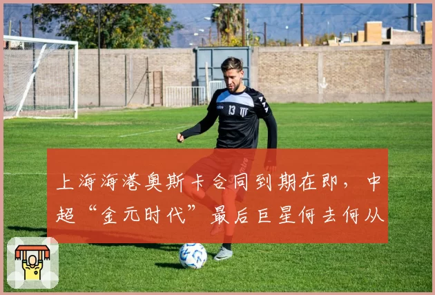 上海海港奥斯卡合同到期在即,中超“金元时代”最后巨星何去何从?