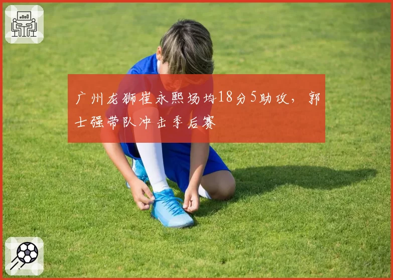 广州龙狮崔永熙场均18分5助攻,郭士强带队冲击季后赛