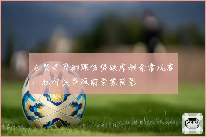 东契奇因脚踝伤势缺席剩余常规赛,独行侠争冠前景蒙阴影