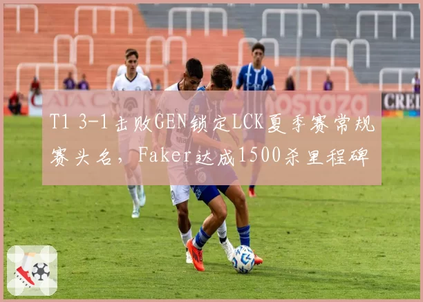 T1 3-1击败GEN锁定LCK夏季赛常规赛头名，Faker达成1500杀里程碑