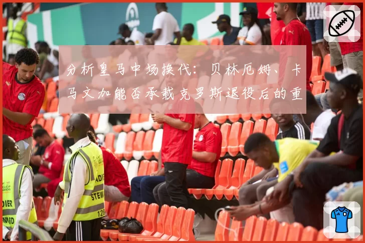 分析皇马中场换代:贝林厄姆、卡马文加能否承载克罗斯退役后的重任?