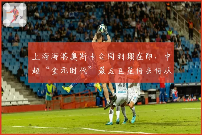上海海港奥斯卡合同到期在即,中超“金元时代”最后巨星何去何从?