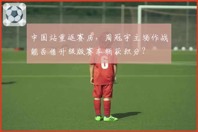 中国站重返赛历,周冠宇主场作战能否借升级版赛车斩获积分?