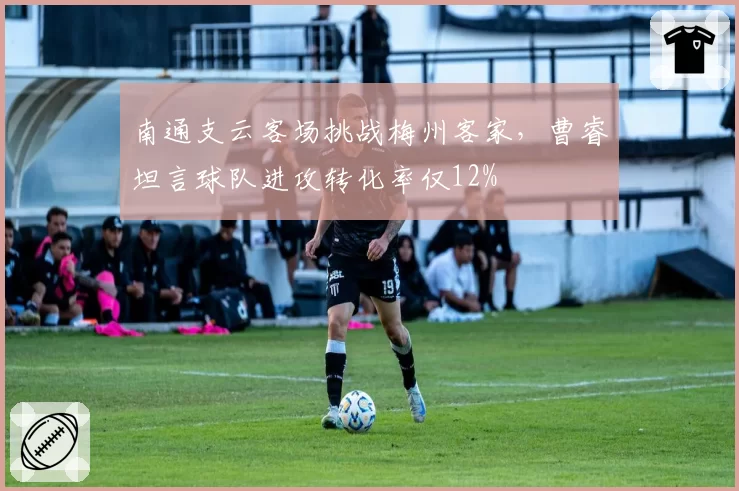 南通支云客场挑战梅州客家，曹睿坦言球队进攻转化率仅12%