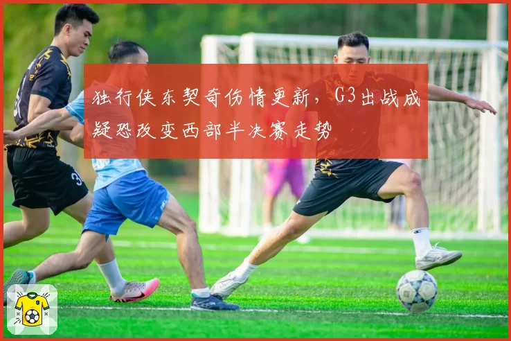 独行侠东契奇伤情更新,G3出战成疑恐改变西部半决赛走势